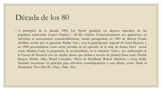 Década de los 80
◦ A principios de la década 1980, Liz Taylor participó en algunos episodios de las
  populares telenovelas General Hospital y All My Children. Consecutivamente sus apariciones en
  televisión se acrecentaron considerablemente, siendo protagonista en 1983 de Between Friends,
  telefilme escrito por el guionista Shelley List y con la participación especial de Carol Burnett, y
  en 1984 presentándose como actriz invitada en un episodio de la serie de drama Hotel. Actuó
  como Madam Conti, la propietaria de un prostíbulo, en la miniserie Norte y Sur, ambientada en
  la Guerra de Secesión con un amplio elenco que incluía a actores de primera línea como Patrick
  Swayze, Kirstie Alley, David Carradine, Olivia de Havilland, Robert Mitchum y Gene Kelly.
  También incursionó en películas para televisión contemporáneas a esta última, como Malice in
  Wonderland, There Must Be a Pony y Poker Alice.
 
