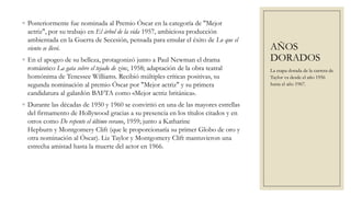 ◦ Posteriormente fue nominada al Premio Óscar en la categoría de "Mejor
  actriz", por su trabajo en El árbol de la vida 1957, ambiciosa producción
  ambientada en la Guerra de Secesión, pensada para emular el éxito de Lo que el
  viento se llevó.                                                                  AÑOS
◦ En el apogeo de su belleza, protagonizó junto a Paul Newman el drama              DORADOS
  romántico La gata sobre el tejado de zinc, 1958; adaptación de la obra teatral    La etapa dorada de la carrera de
  homónima de Tenessee Williams. Recibió múltiples críticas positivas, su           Taylor va desde el año 1956
  segunda nominación al premio Óscar por "Mejor actriz" y su primera                hasta el año 1967.
  candidatura al galardón BAFTA como «Mejor actriz británica».
◦ Durante las décadas de 1950 y 1960 se convirtió en una de las mayores estrellas
  del firmamento de Hollywood gracias a su presencia en los títulos citados y en
  otros como De repente el último verano, 1959; junto a Katharine
  Hepburn y Montgomery Clift (que le proporcionaría su primer Globo de oro y
  otra nominación al Óscar). Liz Taylor y Montgomery Clift mantuvieron una
  estrecha amistad hasta la muerte del actor en 1966.
 