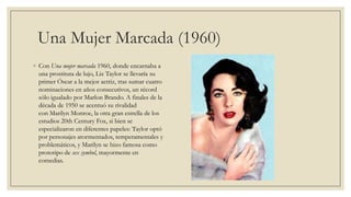 Una Mujer Marcada (1960)
◦ Con Una mujer marcada 1960, donde encarnaba a
  una prostituta de lujo, Liz Taylor se llevaría su
  primer Óscar a la mejor actriz, tras sumar cuatro
  nominaciones en años consecutivos, un récord
  sólo igualado por Marlon Brando. A finales de la
  década de 1950 se acentuó su rivalidad
  con Marilyn Monroe, la otra gran estrella de los
  estudios 20th Century Fox, si bien se
  especializaron en diferentes papeles: Taylor optó
  por personajes atormentados, temperamentales y
  problemáticos, y Marilyn se hizo famosa como
  prototipo de sex symbol, mayormente en
  comedias.
 