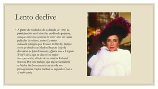 Lento declive
◦ A partir de mediados de la década de 1960 su
  participación en el cine fue perdiendo pujanza,
  aunque aún tuvo ocasión de intervenir en varias
  películas de relieve, como La mujer
  indomable (dirigida por Franco Zeffirelli), Reflejos
  en un ojo dorado con Marlon Brando (bajo la
  dirección de John Huston) y¿Quién teme a Virginia
  Woolf ?, de la que se dice es su mejor
  interpretación, al lado de su marido Richard
  Burton. Por este trabajo, que en cierta manera
  reflejaba las desavenencias reales de sus
  protagonistas, Taylor recibió su segundo Óscar a
  la mejor actriz.
 