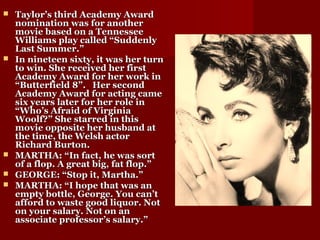  Taylor’s third Academy AwardTaylor’s third Academy Award
nomination was for anothernomination was for another
movie based on a Tennesseemovie based on a Tennessee
Williams play called “SuddenlyWilliams play called “Suddenly
Last Summer.”Last Summer.”
 In nineteen sixty, it was her turnIn nineteen sixty, it was her turn
to win. She received her firstto win. She received her first
Academy Award for her work inAcademy Award for her work in
“Butterfield 8”. Her second“Butterfield 8”. Her second
Academy Award for acting cameAcademy Award for acting came
six years later for her role insix years later for her role in
“Who’s Afraid of Virginia“Who’s Afraid of Virginia
Woolf?” She starred in thisWoolf?” She starred in this
movie opposite her husband atmovie opposite her husband at
the time, the Welsh actorthe time, the Welsh actor
Richard Burton.Richard Burton.
 MARTHA: “In fact, he was sortMARTHA: “In fact, he was sort
of a flop. A great big, fat flop.”of a flop. A great big, fat flop.”
 GEORGE: “Stop it, Martha.”GEORGE: “Stop it, Martha.”
 MARTHA: “I hope that was anMARTHA: “I hope that was an
empty bottle, George. You can’tempty bottle, George. You can’t
afford to waste good liquor. Notafford to waste good liquor. Not
on your salary. Not on anon your salary. Not on an
associate professor’s salary.”associate professor’s salary.”
 