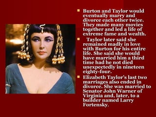  Burton and Taylor wouldBurton and Taylor would
eventually marry andeventually marry and
divorce each other twice.divorce each other twice.
They made many moviesThey made many movies
together and led a life oftogether and led a life of
extreme fame and wealth.extreme fame and wealth.
 Taylor later said sheTaylor later said she
remained madly in loveremained madly in love
with Burton for his entirewith Burton for his entire
life. She said she wouldlife. She said she would
have married him a thirdhave married him a third
time had he not diedtime had he not died
unexpectedly in nineteenunexpectedly in nineteen
eighty-four.eighty-four.
 Elizabeth Taylor’s last twoElizabeth Taylor’s last two
marriages also ended inmarriages also ended in
divorce. She was married todivorce. She was married to
Senator John Warner ofSenator John Warner of
Virginia and, later, to aVirginia and, later, to a
builder named Larrybuilder named Larry
FortenskyFortensky..
 