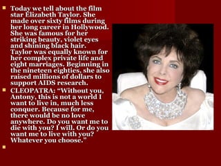  Today we tell about the filmToday we tell about the film
star Elizabeth Taylor. Shestar Elizabeth Taylor. She
made over sixty films duringmade over sixty films during
her long career in Hollywood.her long career in Hollywood.
She was famous for herShe was famous for her
striking beauty, violet eyesstriking beauty, violet eyes
and shining black hair.and shining black hair.
Taylor was equally known forTaylor was equally known for
her complex private life andher complex private life and
eight marriages. Beginning ineight marriages. Beginning in
the nineteen eighties, she alsothe nineteen eighties, she also
raised millions of dollars toraised millions of dollars to
support AIDS research.support AIDS research.
 CLEOPATRA: “Without you,CLEOPATRA: “Without you,
Antony, this is not a world IAntony, this is not a world I
want to live in, much lesswant to live in, much less
conquer. Because for me,conquer. Because for me,
there would be no lovethere would be no love
anywhere. Do you want me toanywhere. Do you want me to
die with you? I will. Or do youdie with you? I will. Or do you
want me to live with you?want me to live with you?
Whatever you choose.”Whatever you choose.”

 