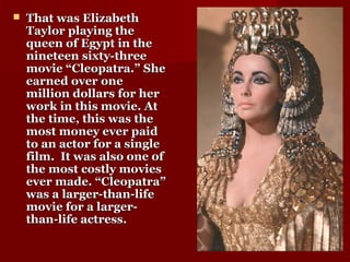  That was ElizabethThat was Elizabeth
Taylor playing theTaylor playing the
queen of Egypt in thequeen of Egypt in the
nineteen sixty-threenineteen sixty-three
movie “Cleopatra.” Shemovie “Cleopatra.” She
earned over oneearned over one
million dollars for hermillion dollars for her
work in this movie. Atwork in this movie. At
the time, this was thethe time, this was the
most money ever paidmost money ever paid
to an actor for a singleto an actor for a single
film. It was also one offilm. It was also one of
the most costly moviesthe most costly movies
ever made. “Cleopatra”ever made. “Cleopatra”
was a larger-than-lifewas a larger-than-life
movie for a larger-movie for a larger-
than-life actress.than-life actress.
 