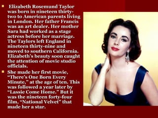  Elizabeth Rosemund TaylorElizabeth Rosemund Taylor
was born in nineteen thirty-was born in nineteen thirty-
two to American parents livingtwo to American parents living
in London. Her father Francisin London. Her father Francis
was an art dealer. Her motherwas an art dealer. Her mother
Sara had worked as a stageSara had worked as a stage
actress before her marriage.actress before her marriage.
The Taylors left England inThe Taylors left England in
nineteen thirty-nine andnineteen thirty-nine and
moved to southern California.moved to southern California.
Elizabeth’s beauty soon caughtElizabeth’s beauty soon caught
the attention of movie studiothe attention of movie studio
officials.officials.
 She made her first movie,She made her first movie,
“There’s One Born Every“There’s One Born Every
Minute,” at the age of ten. ThisMinute,” at the age of ten. This
was followed a year later bywas followed a year later by
“Lassie Come Home.” But it“Lassie Come Home.” But it
was the nineteen forty-fourwas the nineteen forty-four
film, “National Velvet” thatfilm, “National Velvet” that
made her a star.made her a star.
 