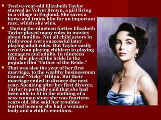  Twelve-year-old Elizabeth TaylorTwelve-year-old Elizabeth Taylor
starred as Velvet Brown, a girl livingstarred as Velvet Brown, a girl living
in a village in England. She saves ain a village in England. She saves a
horse and trains him for an importanthorse and trains him for an important
race, which she wins.race, which she wins.
 During the nineteen forties ElizabethDuring the nineteen forties Elizabeth
Taylor played many roles in moviesTaylor played many roles in movies
about families. Not all child actors inabout families. Not all child actors in
Hollywood were successful laterHollywood were successful later
playing adult roles. But Taylor easilyplaying adult roles. But Taylor easily
went from playing children to playingwent from playing children to playing
teenagers and adults. In nineteenteenagers and adults. In nineteen
fifty, she played the bride in thefifty, she played the bride in the
popular film “Father of the Bride.”popular film “Father of the Bride.”
 That was also the year of her firstThat was also the year of her first
marriage, to the wealthy businessmanmarriage, to the wealthy businessman
Conrad “Nicky” Hilton. But theirConrad “Nicky” Hilton. But their
marriage ended in divorce the nextmarriage ended in divorce the next
year. Speaking after her first divorce,year. Speaking after her first divorce,
Taylor reportedly said that she hadTaylor reportedly said that she had
been able to fit in the clothing of abeen able to fit in the clothing of a
sexy woman since she was fourteensexy woman since she was fourteen
years old. She said her troublesyears old. She said her troubles
started because she had a woman’sstarted because she had a woman’s
body and a child’s emotions.body and a child’s emotions.
 