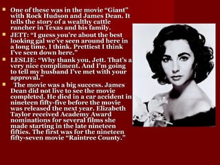  One of these was in the movie “Giant”One of these was in the movie “Giant”
with Rock Hudson and James Dean. Itwith Rock Hudson and James Dean. It
tells the story of a wealthy cattletells the story of a wealthy cattle
rancher in Texas and his family.rancher in Texas and his family.
 JETT: “I guess you’re about the bestJETT: “I guess you’re about the best
looking gal we’ve seen around here inlooking gal we’ve seen around here in
a long time, I think. Prettiest I thinka long time, I think. Prettiest I think
I’ve seen down here.”I’ve seen down here.”
 LESLIE: “Why thank you, Jett. That’s aLESLIE: “Why thank you, Jett. That’s a
very nice compliment. And I’m goingvery nice compliment. And I’m going
to tell my husband I’ve met with yourto tell my husband I’ve met with your
approval.”approval.”
 The movie was a big success. JamesThe movie was a big success. James
Dean did not live to see the movieDean did not live to see the movie
completed. He died in a car accident incompleted. He died in a car accident in
nineteen fifty-five before the movienineteen fifty-five before the movie
was released the next year. Elizabethwas released the next year. Elizabeth
Taylor received Academy AwardTaylor received Academy Award
nominations for several films shenominations for several films she
made starting in the late nineteenmade starting in the late nineteen
fifties. The first was for the nineteenfifties. The first was for the nineteen
fifty-seven movie “Raintree County.”fifty-seven movie “Raintree County.”
 