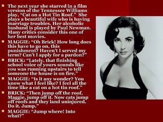 The next year she starred in a filmThe next year she starred in a film
version of the Tennessee Williamsversion of the Tennessee Williams
play, “Cat on a Hot Tin Roof.” Sheplay, “Cat on a Hot Tin Roof.” She
plays a beautiful wife who is havingplays a beautiful wife who is having
marriage troubles. Her alcoholicmarriage troubles. Her alcoholic
husband is played by Paul Newman.husband is played by Paul Newman.
Many critics consider this one ofMany critics consider this one of
her best movies.her best movies.
 MAGGIE: “Oh Brick! How long doesMAGGIE: “Oh Brick! How long does
this have to go on, thisthis have to go on, this
punishment? Haven’t I served mypunishment? Haven’t I served my
term? Can’t I apply for a pardon?”term? Can’t I apply for a pardon?”
 BRICK: “Lately, that finishingBRICK: “Lately, that finishing
school voice of yours sounds likeschool voice of yours sounds like
you was running upstairs to tellyou was running upstairs to tell
someone the house is on fire.”someone the house is on fire.”
 MAGGIE: “Is it any wonder? YouMAGGIE: “Is it any wonder? You
know what I feel like? I feel all theknow what I feel like? I feel all the
time like a cat on a hot tin roof.”time like a cat on a hot tin roof.”
 BRICK: “Then jump off the roof,BRICK: “Then jump off the roof,
Maggie, jump off it. Now cats jumpMaggie, jump off it. Now cats jump
off roofs and they land uninjured.off roofs and they land uninjured.
Do it. Jump.”Do it. Jump.”
 MAGGIE: “Jump where! IntoMAGGIE: “Jump where! Into
what?”what?”
 