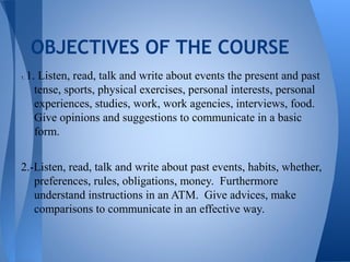OBJECTIVES OF THE COURSE
1.   1. Listen, read, talk and write about events the present and past
       tense, sports, physical exercises, personal interests, personal
       experiences, studies, work, work agencies, interviews, food.
       Give opinions and suggestions to communicate in a basic
       form.


2.-Listen, read, talk and write about past events, habits, whether,
   preferences, rules, obligations, money. Furthermore
   understand instructions in an ATM. Give advices, make
   comparisons to communicate in an effective way.
 