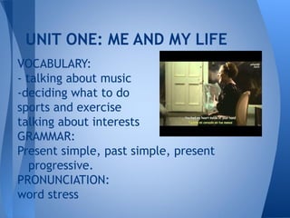 UNIT ONE: ME AND MY LIFE
VOCABULARY:
- talking about music
-deciding what to do
sports and exercise
talking about interests
GRAMMAR:
Present simple, past simple, present
   progressive.
PRONUNCIATION:
word stress
 