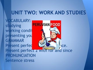 UNIT TWO: WORK AND STUDIES
VOCABULARY:
studying
working conditions
presenting yourself
GRAMMAR
Present perfect 1 for experience.
Present perfect 2 with for and since
PRONUNCIATION
Sentence stress
 