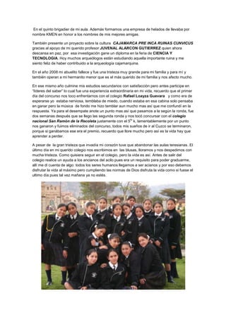 En el quinto brigadier de mi aula. Además formamos una empresa de helados de llevaba por
nombre KMEN en honor a los nombres de mis mejores amigas.

También presente un proyecto sobre la cultura CAJAMARCA PRE INCA RUINAS CUNVICUS
gracias al apoyo de mi querido profesor JUVENAL ALARCON GUTIERREZ quien ahora
descansa en paz, por esa investigación gane un diploma en la feria de CIENCIA Y
TECNOLOGIA. Hoy muchos arqueólogos están estudiando aquella importante ruina y me
siento feliz de haber contribuido a la arqueología cajamarquina.

En el año 2008 mi abuelito fallece y fue una tristeza muy grande para mi familia y para mí y
también operan a mi hermanito menor que es el más querido de mi familia y nos afecto mucho.

En ese mismo año culmine mis estudios secundarios con satisfacción pero antes participe en
“líderes del saber” lo cual fue una experiencia extraordinaria en mi vida, recuerdo que el primer
día del concurso nos toco enfrentarnos con el colegio Rafael Loayza Guevara y como era de
esperarse yo estaba nerviosa, temblaba de miedo, cuando estaba en esa cabina solo pensaba
en ganar pero la música de fondo me hizo temblar aun mucho mas así que me confundí en la
respuesta. Ya para el desempate anote un punto mas así que pasamos a la según la ronda, fue
dos semanas después que se llego las segunda ronda y nos tocó concursar con el colegio
                                                            to
nacional San Ramón de la Recoleta justamente con el 5 k, lamentablemente por un punto
nos ganaron y fuimos eliminados del concurso, todos mis sueños de ir al Cuzco se terminaron,
porque si ganábamos ese era el premio, recuerdo que llore mucho pero así es la vida hay que
aprender a perder.

A pesar de la gran tristeza que invadía mi corazón tuve que abandonar las aulas teresianas. El
último día en mi querido colegio nos escribimos en las blusas, lloramos y nos despedimos con
mucha tristeza. Como quisiera seguir en el colegio, pero la vida es así. Antes de salir del
colegio realice un ayuda a los ancianos del acilo pues era un requisito para poder graduarme,
allí me di cuenta de algo: todos los seres humanos llegamos a ser acianos y por eso debemos
disfrutar la vida al máximo pero cumpliendo las normas de Dios disfruta la vida como si fuese el
ultimo día pues tal vez mañana ya no estés.
 