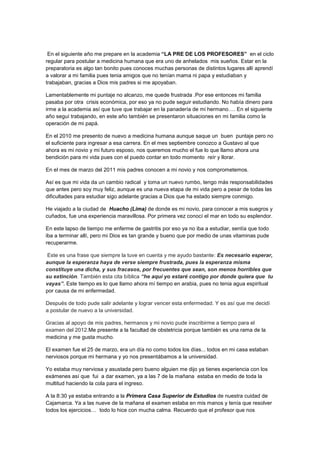 En el siguiente año me prepare en la academia “LA PRE DE LOS PROFESORES” en el ciclo
regular para postular a medicina humana que era uno de anhelados mis sueños. Estar en la
preparatoria es algo tan bonito pues conoces muchas personas de distintos lugares allí aprendí
a valorar a mi familia pues tenia amigos que no tenían mama ni papa y estudiaban y
trabajaban, gracias a Dios mis padres si me apoyaban.

Lamentablemente mi puntaje no alcanzo, me quede frustrada .Por ese entonces mi familia
pasaba por otra crisis económica, por eso ya no pude seguir estudiando. No había dinero para
irme a la academia así que tuve que trabajar en la panadería de mi hermano…. En el siguiente
año seguí trabajando, en este año también se presentaron situaciones en mi familia como la
operación de mi papá.

En el 2010 me presento de nuevo a medicina humana aunque saque un buen puntaje pero no
el suficiente para ingresar a esa carrera. En el mes septiembre conozco a Gustavo al que
ahora es mi novio y mi futuro esposo, nos queremos mucho el fue lo que llamo ahora una
bendición para mi vida pues con el puedo contar en todo momento reír y llorar.

En el mes de marzo del 2011 mis padres conocen a mi novio y nos comprometemos.

Así es que mi vida da un cambio radical y toma un nuevo rumbo, tengo más responsabilidades
que antes pero soy muy feliz, aunque es una nueva etapa de mi vida pero a pesar de todas las
dificultades para estudiar sigo adelante gracias a Dios que ha estado siempre conmigo.

He viajado a la ciudad de Huacho (Lima) de donde es mi novio, para conocer a mis suegros y
cuñados, fue una experiencia maravillosa. Por primera vez conocí el mar en todo su esplendor.

En este lapso de tiempo me enferme de gastritis por eso ya no iba a estudiar, sentía que todo
iba a terminar allí, pero mi Dios es tan grande y bueno que por medio de unas vitaminas pude
recuperarme.

Este es una frase que siempre la tuve en cuenta y me ayudo bastante: Es necesario esperar,
aunque la esperanza haya de verse siempre frustrada, pues la esperanza misma
constituye una dicha, y sus fracasos, por frecuentes que sean, son menos horribles que
su extinción. También esta cita bíblica “he aquí yo estaré contigo por donde quiera que tu
vayas”. Este tiempo es lo que llamo ahora mí tiempo en arabia, pues no tenia agua espiritual
por causa de mi enfermedad.

Después de todo pude salir adelante y lograr vencer esta enfermedad. Y es así que me decidí
a postular de nuevo a la universidad.

Gracias al apoyo de mis padres, hermanos y mi novio pude inscribirme a tiempo para el
examen del 2012.Me presente a la facultad de obstetricia porque también es una rama de la
medicina y me gusta mucho.

El examen fue el 25 de marzo, era un día no como todos los días... todos en mi casa estaban
nerviosos porque mi hermana y yo nos presentábamos a la universidad.

Yo estaba muy nerviosa y asustada pero bueno alguien me dijo ya tienes experiencia con los
exámenes así que fui a dar examen, ya a las 7 de la mañana estaba en medio de toda la
multitud haciendo la cola para el ingreso.

A la 8:30 ya estaba entrando a la Primera Casa Superior de Estudios de nuestra cuidad de
Cajamarca. Ya a las nueve de la mañana el examen estaba en mis manos y tenía que resolver
todos los ejercicios… todo lo hice con mucha calma. Recuerdo que el profesor que nos
 