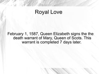 Royal Love February 1, 1587, Queen Elizabeth signs the the death warrant of Mary, Queen of Scots. This warrant is completed 7 days later.  