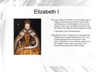 Elizabeth I  The reign of Queen Elizabeth I was the Golden Age of English  history because while she ruled culture and trading rose. And although poverty rose, the majority of her reign was highly successful. After the defeat of the Spanish armada England was able to peacefully enjoy the Renaissance.   Although the citizens of England were distraught that Elizabeth never sought marriage they felt a wave of pride and patriotism towards their virgin Queen. Elizabeth was never like her experience, to put it lightly, cousin, and in such ways never brought shame apone the English Empire.  