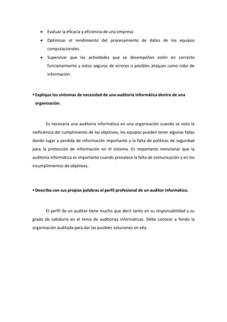  Evaluar la eficacia y eficiencia de una empresa.
 Optimizar el rendimiento del procesamiento de datos de los equipos
computacionales.
 Supervisar que las actividades que se desempeñan estén en correcto
funcionamiento y estos seguros de errores o posibles ataques como robo de
información.
Explique los síntomas de necesidad de una auditoria informática dentro de una
organización.
Es necesaria una auditoria informática en una organización cuando se nota la
ineficiencia del cumplimiento de los objetivos, los equipos pueden tener algunas fallas
dando lugar a perdida de información importante y la falta de políticas de seguridad
para la protección de información en el sistema. Es importante mencionar que la
auditoria informática es importante cuando prevalece la falta de comunicación y en los
incumplimientos de objetivos.
Describa con sus propias palabras el perfil profesional de un auditor Informático.
El perfil de un auditor tiene mucho que decir tanto en su responsabilidad y su
grado de sabiduría en el tema de auditorias informáticas. Debe conocer a fondo la
organización auditada para dar las posibles soluciones en ella.
 