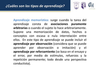 ¿Cuáles son los tipos de aprendizaje?
Aprendizaje memorístico: surge cuando la tarea del
aprendizaje consta de asociaciones puramente
arbitrarias o cuando el sujeto lo hace arbitrariamente.
Supone una memorización de datos, hechos o
conceptos con escasa o nula interrelación entre
ellos. En este tipo de aprendizaje se puede incluir el
aprendizaje por observación (considera que se puede
aprender por observación o imitación) y el
aprendizaje por reforzamiento (se basa en el ensayo y
el error, por medio de estímulos, refuerzos y la
repetición permanente; todo desde una perspectiva
conductista).
 