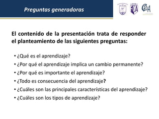 El contenido de la presentación trata de responder
el planteamiento de las siguientes preguntas:
Preguntas generadoras
• ¿Qué es el aprendizaje?
• ¿Por qué el aprendizaje implica un cambio permanente?
• ¿Por qué es importante el aprendizaje?
• ¿Todo es consecuencia del aprendizaje?
• ¿Cuáles son las principales características del aprendizaje?
• ¿Cuáles son los tipos de aprendizaje?
 