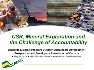 CSR, Mineral Exploration and the Challenge of Accountability Bernarda Elizalde, Program Director Sustainable Development Prospectors and Developers Association of Canada ●  May 27, 2010  ●  GRI Global Conference ● Amsterdam, The Netherlands 