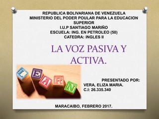LA VOZ PASIVA Y
ACTIVA.
REPUBLICA BOLIVARIANA DE VENEZUELA
MINISTERIO DEL PODER POULAR PARA LA EDUCACION
SUPERIOR
I.U.P SANTIAGO MARIÑO
ESCUELA: ING. EN PETROLEO (50)
CATEDRA: INGLES II
PRESENTADO POR:
VERA, ELIZA MARIA.
C.I: 26.335.340
MARACAIBO, FEBRERO 2017.
 