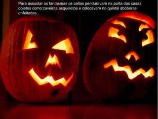 Para assustar os fantasmas os celtas penduravam na porta das casas objetos como:caveiras,esqueletos e colocavam no quintal abóboras enfeitadas . 