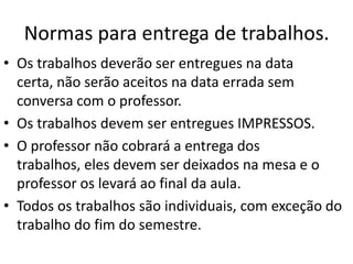 Normas para entrega de trabalhos.
• Os trabalhos deverão ser entregues na data
certa, não serão aceitos na data errada sem
conversa com o professor.
• Os trabalhos devem ser entregues IMPRESSOS.
• O professor não cobrará a entrega dos
trabalhos, eles devem ser deixados na mesa e o
professor os levará ao final da aula.
• Todos os trabalhos são individuais, com exceção do
trabalho do fim do semestre.
 