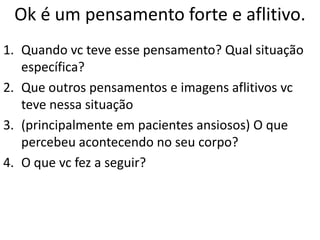 Ok é um pensamento forte e aflitivo.
1. Quando vc teve esse pensamento? Qual situação
específica?
2. Que outros pensamentos e imagens aflitivos vc
teve nessa situação
3. (principalmente em pacientes ansiosos) O que
percebeu acontecendo no seu corpo?
4. O que vc fez a seguir?
 