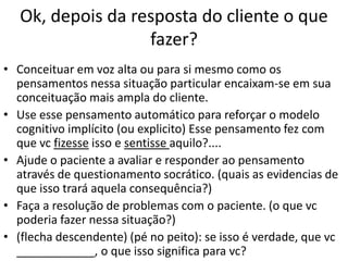 Ok, depois da resposta do cliente o que
fazer?
• Conceituar em voz alta ou para si mesmo como os
pensamentos nessa situação particular encaixam-se em sua
conceituação mais ampla do cliente.
• Use esse pensamento automático para reforçar o modelo
cognitivo implícito (ou explicito) Esse pensamento fez com
que vc fizesse isso e sentisse aquilo?....
• Ajude o paciente a avaliar e responder ao pensamento
através de questionamento socrático. (quais as evidencias de
que isso trará aquela consequência?)
• Faça a resolução de problemas com o paciente. (o que vc
poderia fazer nessa situação?)
• (flecha descendente) (pé no peito): se isso é verdade, que vc
____________, o que isso significa para vc?
 