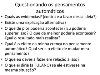 Questionando os pensamentos
automáticos
• Quais as evidencias? (contra e a favor dessa ideia?)
• Existe uma explicação alternativa?
• O que de pior poderia acontecer? Eu poderia
superar isso? O que de melhor poderia acontecer?
Qual o resultado mais realista?
• Qual é o efeito da minha crença no pensamento
automático? Qual seria o efeito de mudar meu
pensamento?
• O que eu deveria fazer em relação a isso?
• O que ei diria (a FULANO) se ele estivesse na
mesma situação?
 