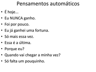 Pensamentos automáticos
• É hoje...
• Eu NUNCA ganho.
• Foi por pouco.
• Eu já ganhei uma fortuna.
• Só mais essa vez.
• Essa é a última.
• Porque eu?
• Quando vai chegar a minha vez?
• Só falta um pouquinho.
 