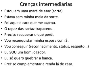 Crenças intermediárias
• Estou em uma maré de azar (sorte).
• Estava sem minha meia da sorte.
• Foi aquele cara que me azarou.
• O rapaz das cartaz trapaceou.
• Preciso recuperar o que perdi.
• Vou reconquistar minha esposa com $.
• Vou conseguir (reconhecimento, status, respeito...)
• Eu SOU um bom jogador.
• Eu só quero quebrar a banca.
• Preciso complementar a renda lá de casa.
 