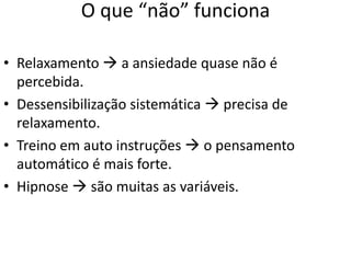 O que “não” funciona
• Relaxamento  a ansiedade quase não é
percebida.
• Dessensibilização sistemática  precisa de
relaxamento.
• Treino em auto instruções  o pensamento
automático é mais forte.
• Hipnose  são muitas as variáveis.
 