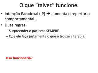 O que “talvez” funcione.
• Intenção Paradoxal (IP)  aumenta o repertório
comportamental.
• Duas regras:
– Surpreender o paciente SEMPRE.
– Que ele faça justamente o que o trouxe a terapia.
Isso funcionaria?
 