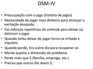 DSM-IV
• Preocupação com o jogo (história de jogos)
• Necessidade de jogar mais dinheiro para alcançar a
excitação desejada.
• Faz esforços repetitivos de controle para deixar ou
diminuir o jogar.
• Quando tenta deixar de jogar torna-se irritado e
inquieto.
• Quando perde, tira outro dia para recuperar-se.
• Mente quanto a dimensão do problema.
• Perde mais que $ (família, emprego, etc.)
• Precisa que outros lhe deem $.
 