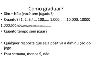 Como graduar?
• Sim – Não (você tem jogado?)
• Quanto? (1, 2, 3,4... 100,.... 1.000, .... 10.000, 10000
1.000.000.000.000.000.000.000.000.000.000.000.000
• Quanto tempo sem jogar?
• Qualquer resposta que seja positiva a diminuição do
jogo.
• Essa semana, menos $, não.
 
