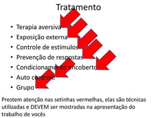 Tratamento
• Terapia aversiva
• Exposição externa
• Controle de estímulos
• Prevenção de respostas
• Condicionamento encoberto
• Auto controle
• Grupo
Prestem atenção nas setinhas vermelhas, elas são técnicas
utilizadas e DEVEM ser mostradas na apresentação do
trabalho de vocês
 