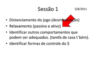 Sessão 1
• Distanciamento do jogo (desintoxicação)
• Relaxamento (passivo e ativo)
• Identificar outros comportamentos que
podem ser adequados. (tarefa de casa t´bém).
• Identificar formas de controle do $
5/8/2011
 