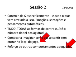 Sessão 2
• Controle de $ especificamente – e tudo o que
vem atrelado a isso. Emoções, sensações e
pensamentos automáticos.
• TUDO, TODAS as formas de controle. Até o
número do tel dos agiotas!!!
• Começar a imaginar como vai se sentir sem
entrar no local do jogo.
• Reforço de outros comportamentos adequados
12/8/2011
 