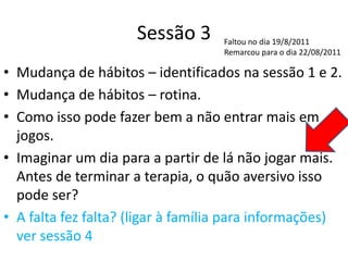 Sessão 3
• Mudança de hábitos – identificados na sessão 1 e 2.
• Mudança de hábitos – rotina.
• Como isso pode fazer bem a não entrar mais em
jogos.
• Imaginar um dia para a partir de lá não jogar mais.
Antes de terminar a terapia, o quão aversivo isso
pode ser?
• A falta fez falta? (ligar à família para informações)
ver sessão 4
Faltou no dia 19/8/2011
Remarcou para o dia 22/08/2011
 