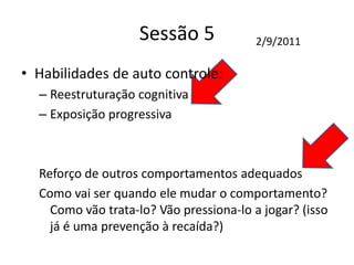 Sessão 5
• Habilidades de auto controle:
– Reestruturação cognitiva
– Exposição progressiva
Reforço de outros comportamentos adequados
Como vai ser quando ele mudar o comportamento?
Como vão trata-lo? Vão pressiona-lo a jogar? (isso
já é uma prevenção à recaída?)
2/9/2011
 
