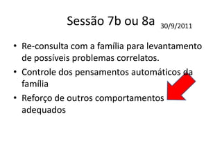 Sessão 7b ou 8a
• Re-consulta com a família para levantamento
de possíveis problemas correlatos.
• Controle dos pensamentos automáticos da
família
• Reforço de outros comportamentos
adequados
30/9/2011
 