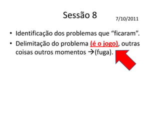 Sessão 8
• Identificação dos problemas que “ficaram”.
• Delimitação do problema (é o jogo), outras
coisas outros momentos (fuga).
7/10/2011
 