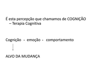É esta percepção que chamamos de COGNIÇÃO
– Terapia Cognitiva
Cognição emoção comportamento
ALVO DA MUDANÇA
 