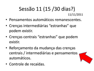 Sessão 11 (15 /30 dias?)
• Pensamentos automáticos remanescentes.
• Crenças intermediárias “estranhas” que
podem existir.
• Crenças centrais “estranhas” que podem
existir.
• Reforçamento da mudança das crenças
centrais / intermediárias e pensamentos
automáticos.
• Controle de recaídas.
11/11/2011
 