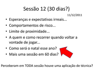 Sessão 12 (30 dias?)
• Esperanças e expectativas irreais...
• Comportamentos de risco...
• Limite de proximidade...
• A quem e como recorrer quando voltar a
vontade de jogar...
• Como será o natal esse ano?
• Mais uma sessão em 60 dias?
11/12/2011
Perceberam em TODA sessão houve uma aplicação de técnica?
 