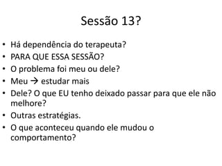 Sessão 13?
• Há dependência do terapeuta?
• PARA QUE ESSA SESSÃO?
• O problema foi meu ou dele?
• Meu  estudar mais
• Dele? O que EU tenho deixado passar para que ele não
melhore?
• Outras estratégias.
• O que aconteceu quando ele mudou o
comportamento?
 