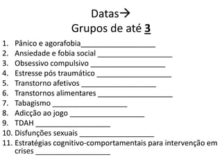 Datas
Grupos de até 3
1. Pânico e agorafobia__________________
2. Ansiedade e fobia social __________________
3. Obsessivo compulsivo __________________
4. Estresse pós traumático __________________
5. Transtorno afetivos __________________
6. Transtornos alimentares __________________
7. Tabagismo __________________
8. Adicção ao jogo __________________
9. TDAH __________________
10. Disfunções sexuais __________________
11. Estratégias cognitivo-comportamentais para intervenção em
crises __________________
 