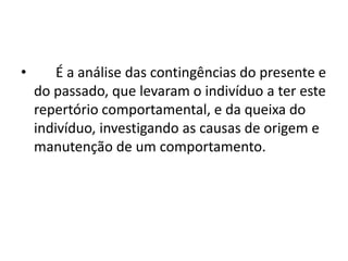 • É a análise das contingências do presente e
do passado, que levaram o indivíduo a ter este
repertório comportamental, e da queixa do
indivíduo, investigando as causas de origem e
manutenção de um comportamento.
 