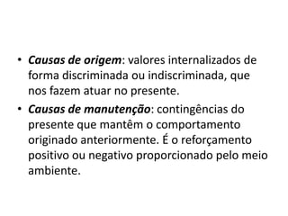 • Causas de origem: valores internalizados de
forma discriminada ou indiscriminada, que
nos fazem atuar no presente.
• Causas de manutenção: contingências do
presente que mantêm o comportamento
originado anteriormente. É o reforçamento
positivo ou negativo proporcionado pelo meio
ambiente.
 