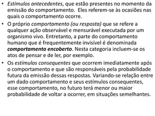 • Estímulos antecedentes, que estão presentes no momento da
emissão do comportamento. Eles referem-se às ocasiões nas
quais o comportamento ocorre.
• O próprio comportamento (ou resposta) que se refere a
qualquer ação observável e mensurável executada por um
organismo vivo. Entretanto, a parte do comportamento
humano que é frequentemente invisível é denominada
comportamento encoberto. Nesta categoria incluem-se os
atos de pensar e de ler, por exemplo.
• Os estímulos consequentes que ocorrem imediatamente após
o comportamento e que são responsáveis pela probabilidade
futura da emissão dessas respostas. Variando-se relação entre
um dado comportamento e seus estímulos consequentes,
esse comportamento, no futuro terá menor ou maior
probabilidade de voltar a ocorrer, em situações semelhantes.
 